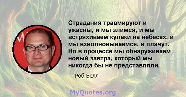 Страдания травмируют и ужасны, и мы злимся, и мы встряхиваем кулаки на небесах, и мы взволновываемся, и плачут. Но в процессе мы обнаруживаем новый завтра, который мы никогда бы не представляли.