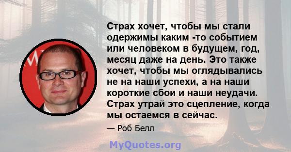 Страх хочет, чтобы мы стали одержимы каким -то событием или человеком в будущем, год, месяц даже на день. Это также хочет, чтобы мы оглядывались не на наши успехи, а на наши короткие сбои и наши неудачи. Страх утрай это 