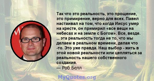 Так что это реальность, это прощение, это примирение, верно для всех. Павел настаивал на том, что когда Иисус умер на кресте, он примирил «все вещи на небесах и на земле с Богом». Все, везде. ... эта реальность тогда не 