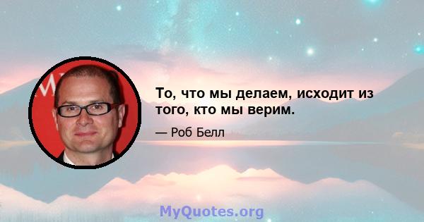 То, что мы делаем, исходит из того, кто мы верим.