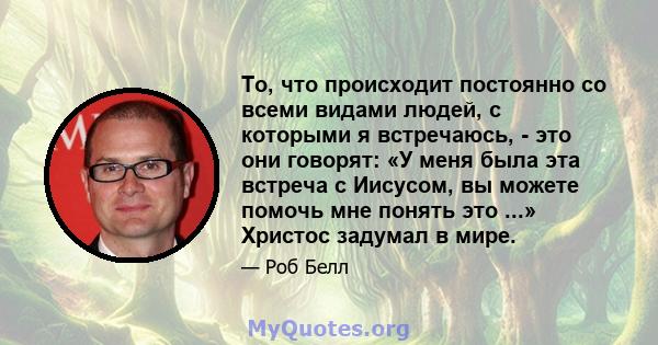 То, что происходит постоянно со всеми видами людей, с которыми я встречаюсь, - это они говорят: «У меня была эта встреча с Иисусом, вы можете помочь мне понять это ...» Христос задумал в мире.