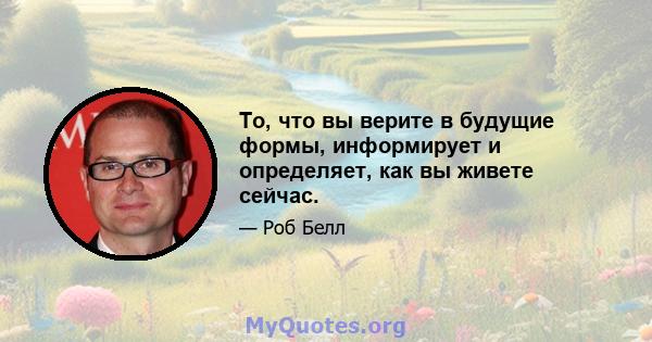 То, что вы верите в будущие формы, информирует и определяет, как вы живете сейчас.