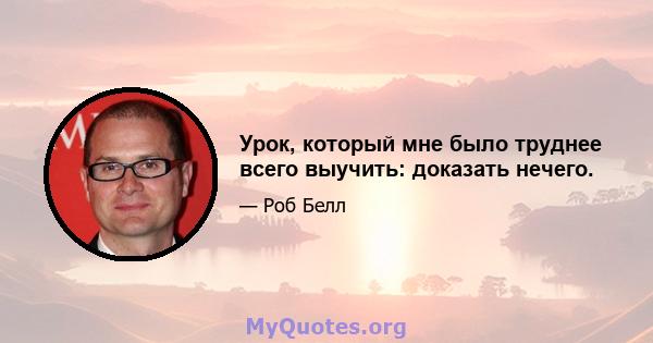 Урок, который мне было труднее всего выучить: доказать нечего.