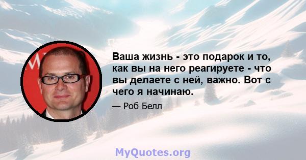 Ваша жизнь - это подарок и то, как вы на него реагируете - что вы делаете с ней, важно. Вот с чего я начинаю.