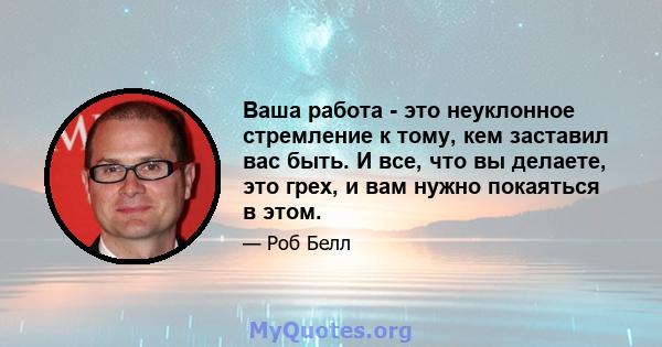 Ваша работа - это неуклонное стремление к тому, кем заставил вас быть. И все, что вы делаете, это грех, и вам нужно покаяться в этом.