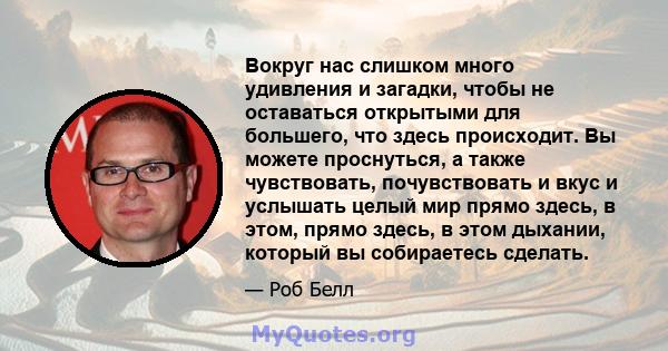 Вокруг нас слишком много удивления и загадки, чтобы не оставаться открытыми для большего, что здесь происходит. Вы можете проснуться, а также чувствовать, почувствовать и вкус и услышать целый мир прямо здесь, в этом,