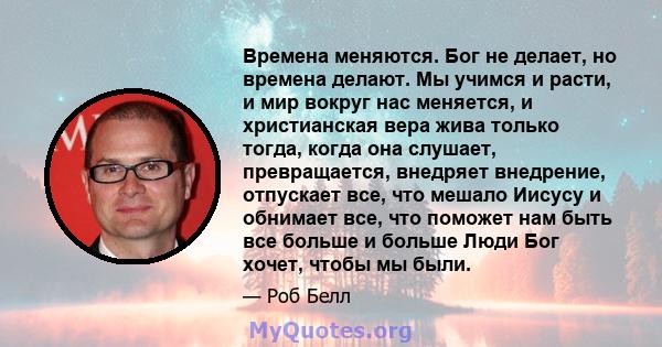 Времена меняются. Бог не делает, но времена делают. Мы учимся и расти, и мир вокруг нас меняется, и христианская вера жива только тогда, когда она слушает, превращается, внедряет внедрение, отпускает все, что мешало