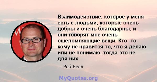 Взаимодействие, которое у меня есть с людьми, которые очень добры и очень благодарны, и они говорят мне очень ошеломляющие вещи. Кто -то, кому не нравится то, что я делаю или не понимаю, тогда это не для них.