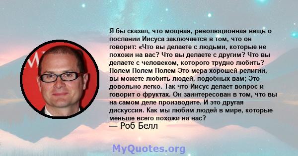 Я бы сказал, что мощная, революционная вещь о послании Иисуса заключается в том, что он говорит: «Что вы делаете с людьми, которые не похожи на вас? Что вы делаете с другим? Что вы делаете с человеком, которого трудно