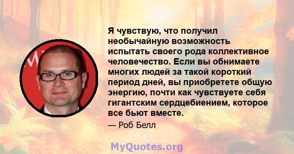 Я чувствую, что получил необычайную возможность испытать своего рода коллективное человечество. Если вы обнимаете многих людей за такой короткий период дней, вы приобретете общую энергию, почти как чувствуете себя