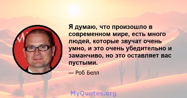 Я думаю, что произошло в современном мире, есть много людей, которые звучат очень умно, и это очень убедительно и заманчиво, но это оставляет вас пустыми.