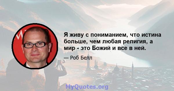 Я живу с пониманием, что истина больше, чем любая религия, а мир - это Божий и все в ней.