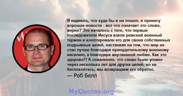 Я надеюсь, что куда бы я ни пошел, я принесу хорошие новости - вот что означает это слово, верно? Это началось с того, что первые последователи Иисуса взяли римский военный термин и кооптировали его для своих