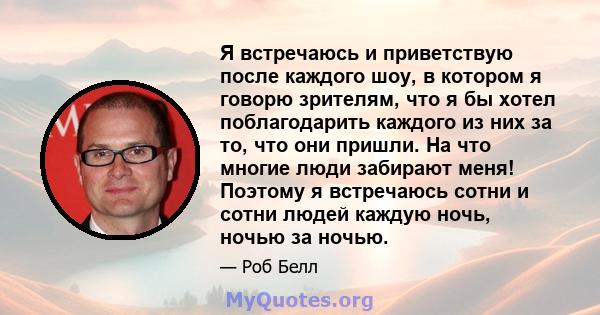 Я встречаюсь и приветствую после каждого шоу, в котором я говорю зрителям, что я бы хотел поблагодарить каждого из них за то, что они пришли. На что многие люди забирают меня! Поэтому я встречаюсь сотни и сотни людей