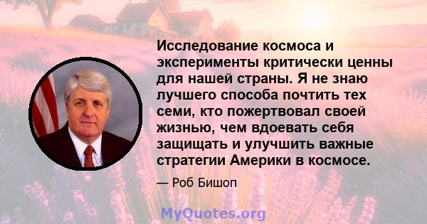 Исследование космоса и эксперименты критически ценны для нашей страны. Я не знаю лучшего способа почтить тех семи, кто пожертвовал своей жизнью, чем вдоевать себя защищать и улучшить важные стратегии Америки в космосе.