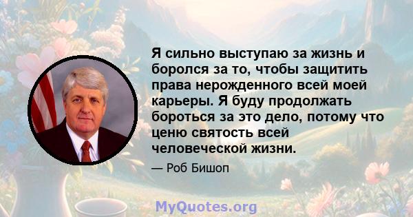 Я сильно выступаю за жизнь и боролся за то, чтобы защитить права нерожденного всей моей карьеры. Я буду продолжать бороться за это дело, потому что ценю святость всей человеческой жизни.