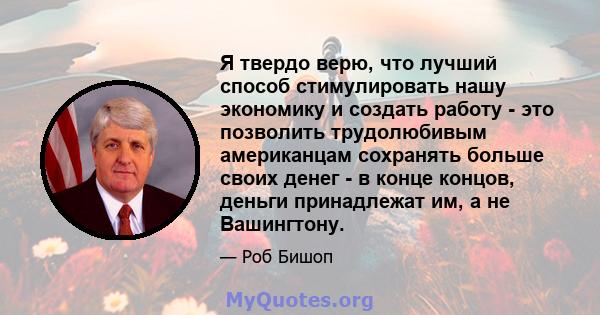 Я твердо верю, что лучший способ стимулировать нашу экономику и создать работу - это позволить трудолюбивым американцам сохранять больше своих денег - в конце концов, деньги принадлежат им, а не Вашингтону.