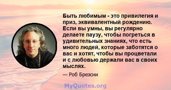 Быть любимым - это привилегия и приз, эквивалентный рождению. Если вы умны, вы регулярно делаете паузу, чтобы погреться в удивительных знаниях, что есть много людей, которые заботятся о вас и хотят, чтобы вы процветали