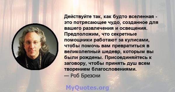 Действуйте так, как будто вселенная - это потрясающее чудо, созданное для вашего развлечения и освещения. Предположим, что секретные помощники работают за кулисами, чтобы помочь вам превратиться в великолепный шедевр,