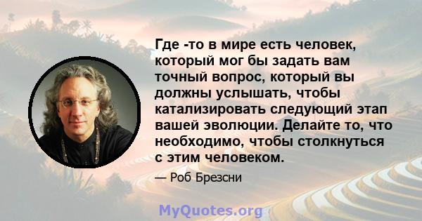 Где -то в мире есть человек, который мог бы задать вам точный вопрос, который вы должны услышать, чтобы катализировать следующий этап вашей эволюции. Делайте то, что необходимо, чтобы столкнуться с этим человеком.