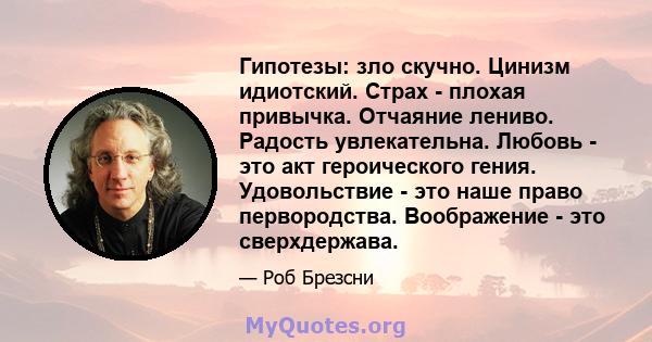 Гипотезы: зло скучно. Цинизм идиотский. Страх - плохая привычка. Отчаяние лениво. Радость увлекательна. Любовь - это акт героического гения. Удовольствие - это наше право первородства. Воображение - это сверхдержава.