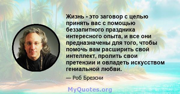 Жизнь - это заговор с целью принять вас с помощью беззапитного праздника интересного опыта, и все они предназначены для того, чтобы помочь вам расширить свой интеллект, пролить свои претензии и овладеть искусством