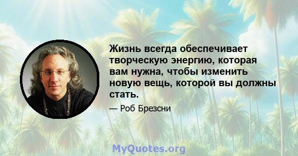 Жизнь всегда обеспечивает творческую энергию, которая вам нужна, чтобы изменить новую вещь, которой вы должны стать.