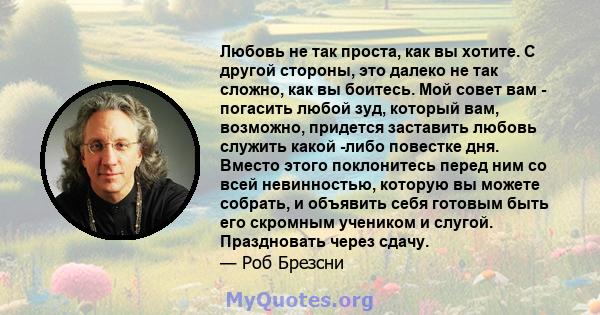 Любовь не так проста, как вы хотите. С другой стороны, это далеко не так сложно, как вы боитесь. Мой совет вам - погасить любой зуд, который вам, возможно, придется заставить любовь служить какой -либо повестке дня.