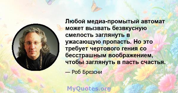 Любой медиа-промытый автомат может вызвать безвкусную смелость заглянуть в ужасающую пропасть. Но это требует чертового гения со бесстрашным воображением, чтобы заглянуть в пасть счастья.