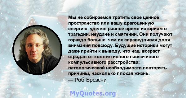 Мы не собираемся тратить свое ценное пространство или вашу драгоценную энергию, уделяя равное время историям о трагедии, неудаче и смятении. Они получают гораздо больше, чем их справедливая доля внимания повсюду.