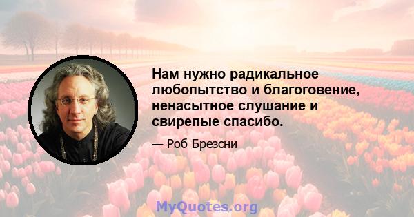 Нам нужно радикальное любопытство и благоговение, ненасытное слушание и свирепые спасибо.