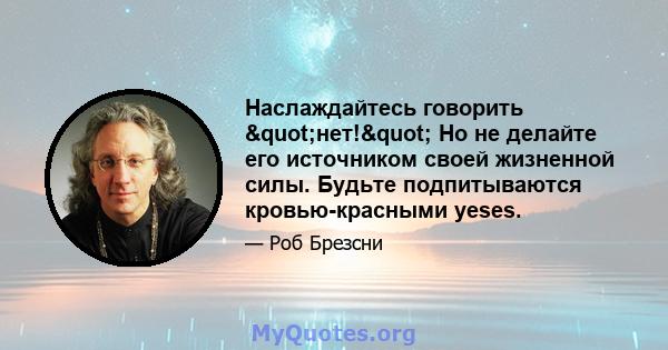 Наслаждайтесь говорить "нет!" Но не делайте его источником своей жизненной силы. Будьте подпитываются кровью-красными yeses.