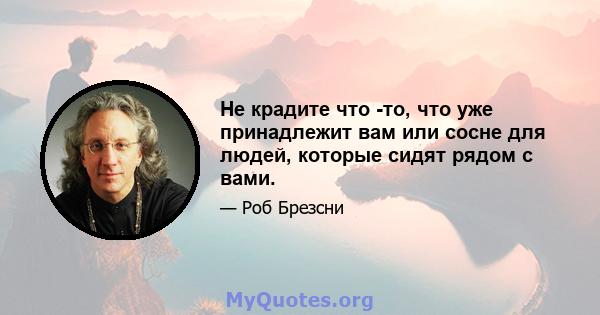 Не крадите что -то, что уже принадлежит вам или сосне для людей, которые сидят рядом с вами.