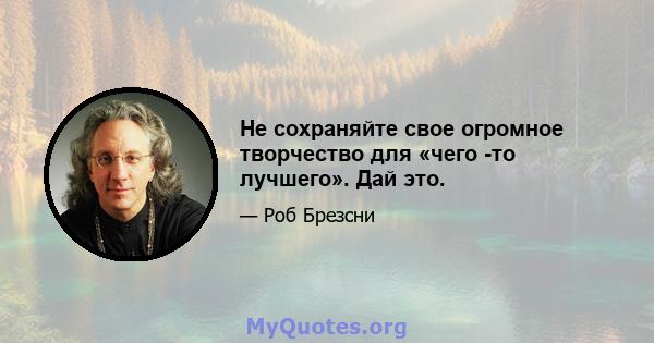 Не сохраняйте свое огромное творчество для «чего -то лучшего». Дай это.