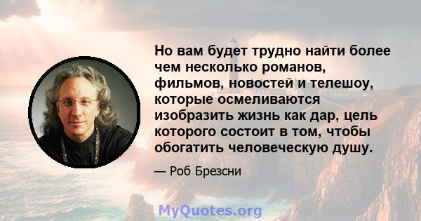 Но вам будет трудно найти более чем несколько романов, фильмов, новостей и телешоу, которые осмеливаются изобразить жизнь как дар, цель которого состоит в том, чтобы обогатить человеческую душу.