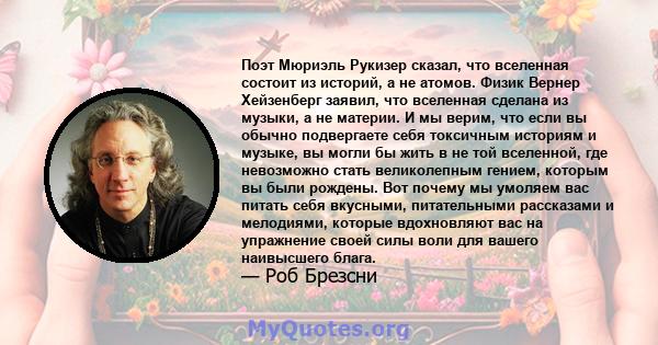 Поэт Мюриэль Рукизер сказал, что вселенная состоит из историй, а не атомов. Физик Вернер Хейзенберг заявил, что вселенная сделана из музыки, а не материи. И мы верим, что если вы обычно подвергаете себя токсичным