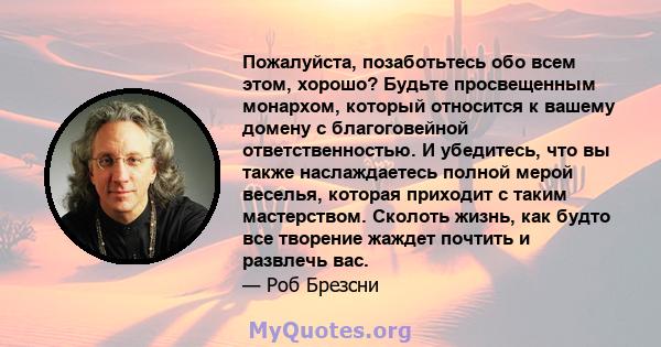 Пожалуйста, позаботьтесь обо всем этом, хорошо? Будьте просвещенным монархом, который относится к вашему домену с благоговейной ответственностью. И убедитесь, что вы также наслаждаетесь полной мерой веселья, которая