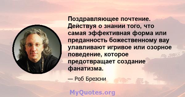 Поздравляющее почтение. Действуя о знании того, что самая эффективная форма или преданность божественному вау улавливают игривое или озорное поведение, которое предотвращает создание фанатизма.