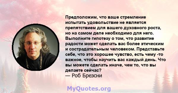 Предположим, что ваше стремление испытать удовольствие не является препятствием для вашего духовного роста, но на самом деле необходимо для него. Выполните гипотезу о том, что развитие радости может сделать вас более