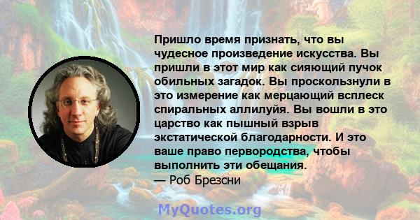 Пришло время признать, что вы чудесное произведение искусства. Вы пришли в этот мир как сияющий пучок обильных загадок. Вы проскользнули в это измерение как мерцающий всплеск спиральных аллилуйя. Вы вошли в это царство