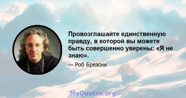 Провозглашайте единственную правду, в которой вы можете быть совершенно уверены: «Я не знаю».