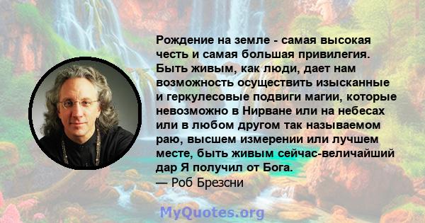 Рождение на земле - самая высокая честь и самая большая привилегия. Быть живым, как люди, дает нам возможность осуществить изысканные и геркулесовые подвиги магии, которые невозможно в Нирване или на небесах или в любом 