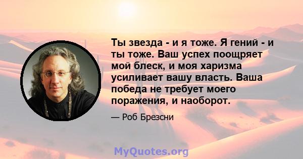 Ты звезда - и я тоже. Я гений - и ты тоже. Ваш успех поощряет мой блеск, и моя харизма усиливает вашу власть. Ваша победа не требует моего поражения, и наоборот.