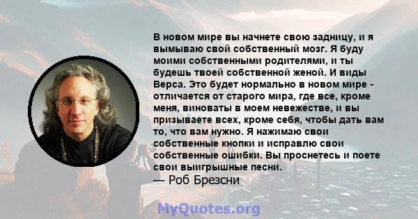 В новом мире вы начнете свою задницу, и я вымываю свой собственный мозг. Я буду моими собственными родителями, и ты будешь твоей собственной женой. И виды Верса. Это будет нормально в новом мире - отличается от старого