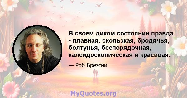 В своем диком состоянии правда - плавная, скользкая, бродячья, болтунья, беспорядочная, калейдоскопическая и красивая.