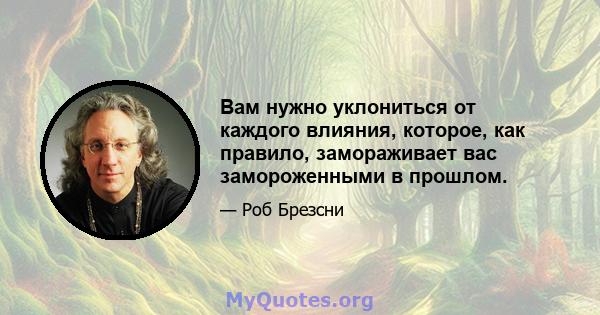 Вам нужно уклониться от каждого влияния, которое, как правило, замораживает вас замороженными в прошлом.