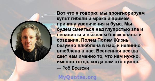 Вот что я говорю: мы проигнорируем культ гибели и мрака и примем причину увеличения и бума. Мы будем смеяться над глупостью зла и ненависти и вызваем блеск хвалы и создания. Полем Полем Жизнь безумно влюблена в нас, и