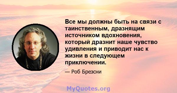 Все мы должны быть на связи с таинственным, дразнящим источником вдохновения, который дразнит наше чувство удивления и приводит нас к жизни в следующем приключении.