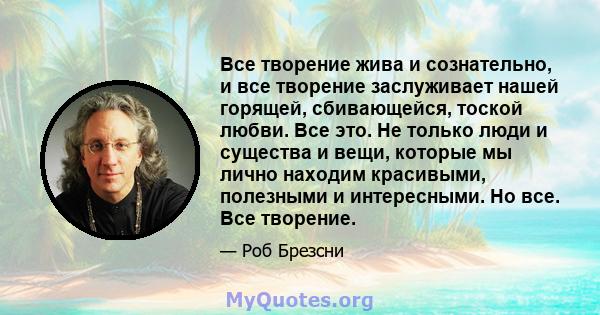 Все творение жива и сознательно, и все творение заслуживает нашей горящей, сбивающейся, тоской любви. Все это. Не только люди и существа и вещи, которые мы лично находим красивыми, полезными и интересными. Но все. Все