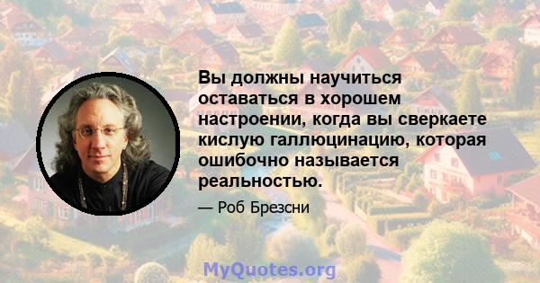 Вы должны научиться оставаться в хорошем настроении, когда вы сверкаете кислую галлюцинацию, которая ошибочно называется реальностью.